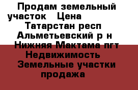 Продам земельный участок › Цена ­ 300 000 - Татарстан респ., Альметьевский р-н, Нижняя Мактама пгт Недвижимость » Земельные участки продажа   